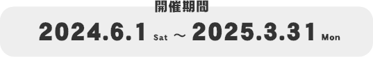 開催期間 2024.6.1 〜 2025.3.31