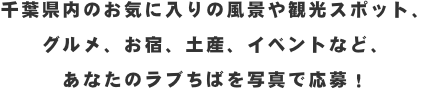 千葉県内のお気に入りの風景や観光スポット、グルメ、お宿、土産、イベントなど、あなたのラブちばを写真で応募！